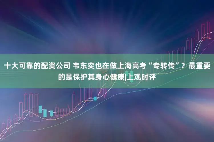 十大可靠的配资公司 韦东奕也在做上海高考“专转传”？最重要的是保护其身心健康|上观时评