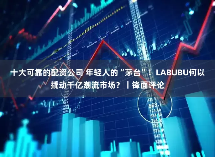 十大可靠的配资公司 年轻人的“茅台”！LABUBU何以撬动千亿潮流市场？丨锋面评论