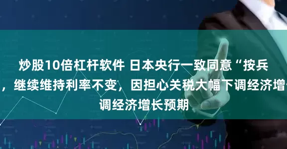 炒股10倍杠杆软件 日本央行一致同意“按兵不动”，继续维持利率不变，因担心关税大幅下调经济增长预期