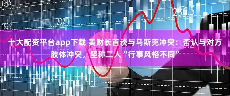 十大配资平台app下载 美财长首谈与马斯克冲突：否认与对方肢体冲突，坚称二人“行事风格不同”