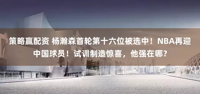 策略赢配资 杨瀚森首轮第十六位被选中！NBA再迎中国球员！试训制造惊喜，他强在哪？