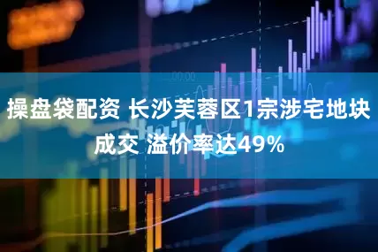 操盘袋配资 长沙芙蓉区1宗涉宅地块成交 溢价率达49%