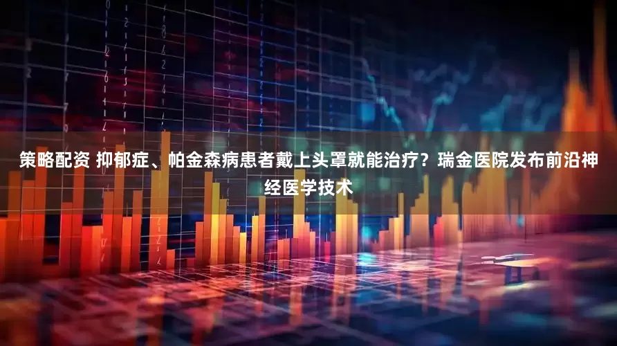 策略配资 抑郁症、帕金森病患者戴上头罩就能治疗？瑞金医院发布前沿神经医学技术