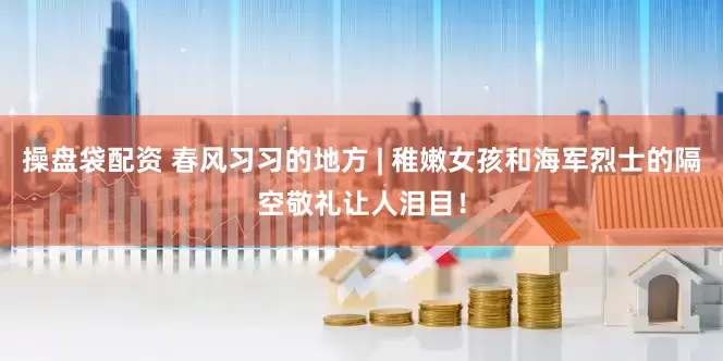 操盘袋配资 春风习习的地方 | 稚嫩女孩和海军烈士的隔空敬礼让人泪目！