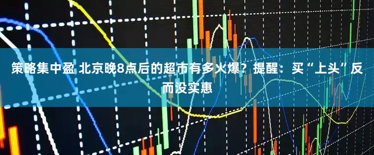 策略集中盈 北京晚8点后的超市有多火爆？提醒：买“上头”反而没实惠
