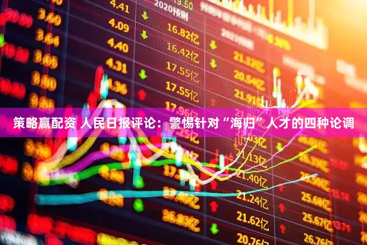 策略赢配资 人民日报评论：警惕针对“海归”人才的四种论调