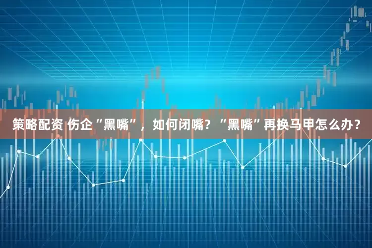 策略配资 伤企“黑嘴”，如何闭嘴？“黑嘴”再换马甲怎么办？