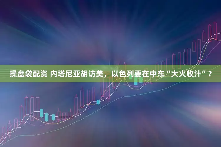 操盘袋配资 内塔尼亚胡访美，以色列要在中东“大火收汁”？