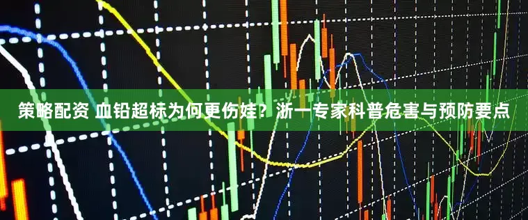 策略配资 血铅超标为何更伤娃？浙一专家科普危害与预防要点