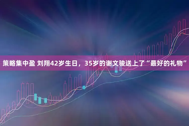 策略集中盈 刘翔42岁生日，35岁的谢文骏送上了“最好的礼物”