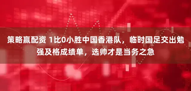 策略赢配资 1比0小胜中国香港队，临时国足交出勉强及格成绩单，选帅才是当务之急