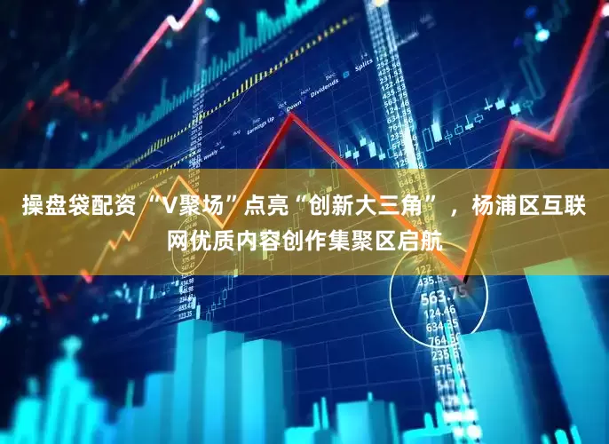 操盘袋配资 “V聚场”点亮“创新大三角” ，杨浦区互联网优质内容创作集聚区启航