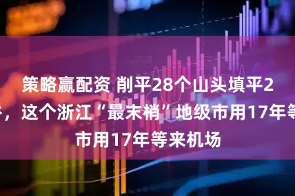 策略赢配资 削平28个山头填平21条沟谷，这个浙江“最末梢”地级市用17年等来机场