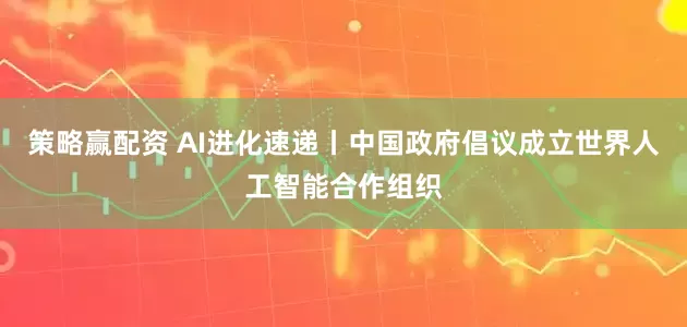 策略赢配资 AI进化速递丨中国政府倡议成立世界人工智能合作组织