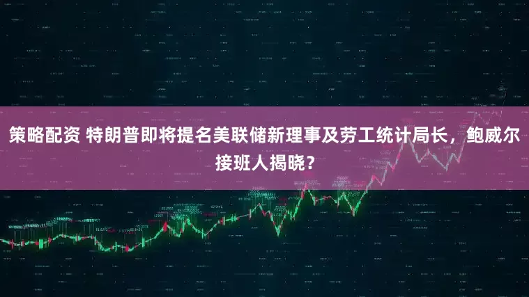 策略配资 特朗普即将提名美联储新理事及劳工统计局长，鲍威尔接班人揭晓？