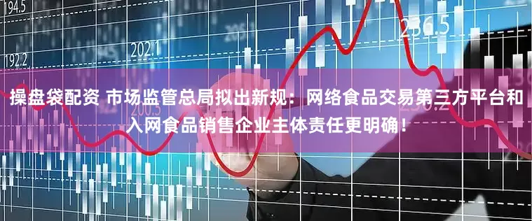 操盘袋配资 市场监管总局拟出新规：网络食品交易第三方平台和入网食品销售企业主体责任更明确！