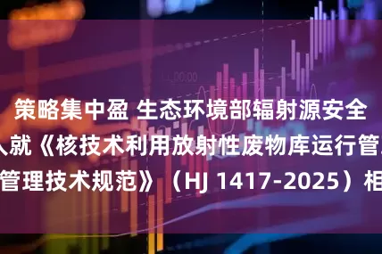 策略集中盈 生态环境部辐射源安全监管司有关负责人就《核技术利用放射性废物库运行管理技术规范》（HJ 1417-2025）相关问题答记者问