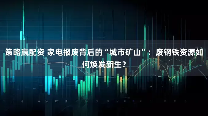 策略赢配资 家电报废背后的“城市矿山”：废钢铁资源如何焕发新生？
