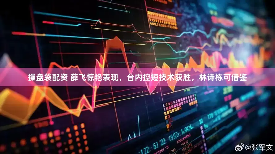 操盘袋配资 薛飞惊艳表现，台内控短技术获胜，林诗栋可借鉴