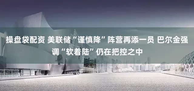 操盘袋配资 美联储“谨慎降”阵营再添一员 巴尔金强调“软着陆”仍在把控之中
