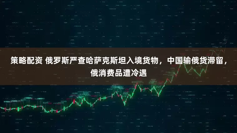 策略配资 俄罗斯严查哈萨克斯坦入境货物，中国输俄货滞留，俄消费品遭冷遇