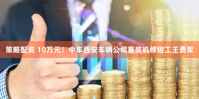 策略配资 10万元！中车西安车辆公司重奖机修钳工王勇军