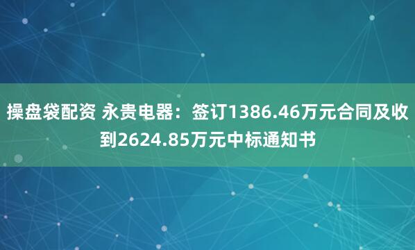 操盘袋配资 永贵电器：签订1386.46万元合同及收到2624.85万元中标通知书