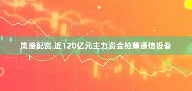 策略配资 近120亿元主力资金抢筹通信设备