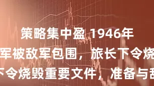 策略集中盈 1946年，六千解放军被敌军包围，旅长下令烧毁重要文件，准备与敌人拼命