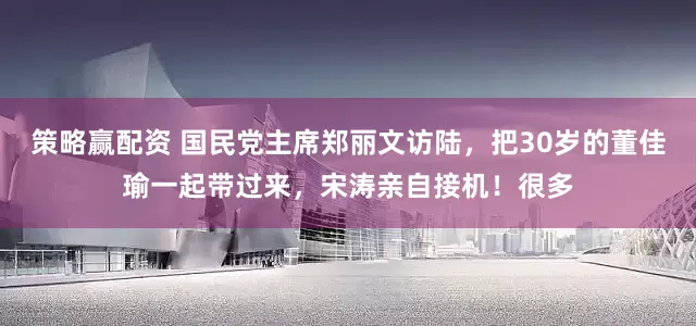 策略赢配资 国民党主席郑丽文访陆，把30岁的董佳瑜一起带过来，宋涛亲自接机！很多