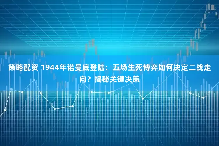 策略配资 1944年诺曼底登陆：五场生死博弈如何决定二战走向？揭秘关键决策
